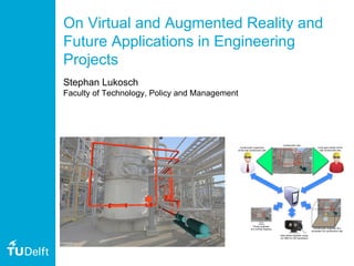 On Virtual and Augmented Reality and
Future Applications in Engineering
Projects
Stephan Lukosch
Faculty of Technology, Policy and Management
Construction supervisor
at the real construction site
Piping engineer
at a remote desktop
Pipe stress engineer using
an HMD for 3D impression
Construction site
Construction engineer at a
simulated 3D construction site
Local pipe worker at the
real construction site
 