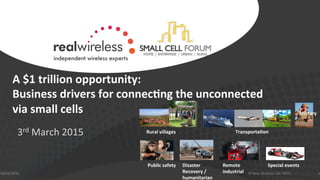 A	
  $1	
  trillion	
  opportunity:	
  
Business	
  drivers	
  for	
  connec6ng	
  the	
  unconnected	
  	
  
via	
  small	
  cells	
  
	
  
3rd	
  March	
  2015	
  
18/03/2015	
   1©	
  Real	
  Wireless	
  Ltd.	
  2015	
  
Rural	
  villages	
  
Military	
  
Public	
  safety	
   Disaster	
  
Recovery	
  /	
  
humanitarian	
  
Remote	
  
industrial	
  
Special	
  events	
  
Transporta6on	
  
 