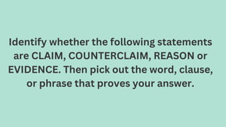 Identify whether the following statements
are CLAIM, COUNTERCLAIM, REASON or
EVIDENCE. Then pick out the word, clause,
or phrase that proves your answer.
 