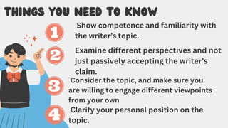 THINGS YOU NEED TO KNOW
Show competence and familiarity with
the writer’s topic.
Examine different perspectives and not
just passively accepting the writer’s
claim.
Consider the topic, and make sure you
are willing to engage different viewpoints
from your own
Clarify your personal position on the
topic.
 