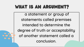 WHAT IS AN ARGUMENT?
a statement or group of
statements called premises
intended to determine the
degree of truth or acceptability
of another statement called a
conclusion.
 