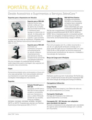 RW 420 Print Station
A Estação de Impressão
RW 420 é uma ferramenta
compacta, leve e resistente
para a força de trabalho
móvel, desenhada com uma
impressora portátil RW 420
fácil de usar e suporte para a sua opção de computador
portátil removível Motorola® MC70, MC75, MC55 ou
MC65. Tanto a impressora quanto o computador portátil
podem ser carregados simultaneamente por meio de uma
única fonte, economizando tempo, espaço e dinheiro.
Cabo RJ-45
Para comunicações com fio, a Zebra recomenda o
uso de um cabo RJ-45 serial para conexão com a
porta serial RS-232C de sua impressora RW. Um cabo
USB /RJ-45 e USB também se encontra disponível
somente para transferências de arquivos, instalação e
manutenção da impressora.
Berço de Carga com 4 Posições
Ideal para usuários que tem muita pressa. No final de seu
turno, simplesmente encaixe até quatro impressoras RW
420 nesta estação de energia para recarga simultânea.
Carregadores Lithium-Ion
Carga Rápida
Carrega uma única bateria Li-Ion Zebra de cada vez,
em aproximadamente 2 a 5 horas.
Carregador Quádruplo
Carrega até 4 baterias Li-Ion Zebra em
aproximadamente 2 a 5 horas.
Carregador DC / DC Veicular com adaptador
para acendedor de cigarros
Conecte a impressora a seu adaptador para acendedor
de cigarros para conveniente recarga com o veículo
em movimento.
Suportes para a Impressora em Veículos
Suporte para a RW 420
Suporte intuitivo que
prende e solta por meio
do aperto de um botão,
para acomodar facilmente
a impressora para
recarga no interior de um
veículo. A mídia pode ser
colocada pela base do
suporte, o que aumenta
a capacidade de mídia da impressora. Projetado para
atender aos Padrões Automotivos Internacionais
SAE J1113-11.
Suporte para a RW 220
Acomode sua
impressora compacta
convenientemente
no veículo e libere-a
instantaneamente
para levá-la ao cliente,
simplesmente acionando
uma pequena alavanca.
Kits de montagem do pedestal flexível também
estão disponíveis para a montagem dos suportes em
posições mais convenientes.
Capas
Acrescente proteção extra contra poeira e chuva com
uma capa apropriada. Com esta proteção adicional,
sua impressora vai estar bem preparada para
condições metereológicas mais severas.
Suportes
Estação Portátil para a
RW 420
O suporte portátil para a
RW 420 fornece suporte
simples e conveniente
para sua impressora e
para o coletor Motorola
portátil de sua escolha
entre os modelos
MC9590 / MC9596 / MC9598, MC9094 / MC9097,
MC75 ou MC70. Projetada para atender aos Padrões
Automotivos Internacionais SAE J1113-11.
Portátil de A a Z
Desde Acessórios e Suprimentos a Serviços ZebraCare™
Zebra®
RW™ Series 3
 