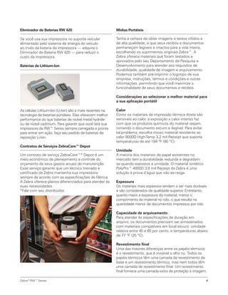 Eliminador de Baterias RW 420
Se você usa sua impressora no suporte veícular
alimentado pelo sistema de energia do veículo
ao invés da bateria da impressora — adquira o
Eliminador de Bateria RW 420 — para reduzir o
custo da impressora.
Baterias de Lithium-Ion
As células Lithium-Ion (Li-Ion) são a mais recentes na
tecnologia de baterias portáteis. Elas oferecem melhor
performance do que baterias de nickel metal hydride
ou de nickel cadmium. Para garantir que você terá sua
impressora da RW™ Series sempre carregada e pronta
para entrar em ação, faça seu pedido de baterias de
reposição Li-Ion.
Contratos de Serviços ZebraCare™ Depot
Um contrato de serviço ZebraCare™* Depot é um
meio econômico de planejamento e controle do
orçamento de seus gastos anuais de manutenção.
Esse serviço garante que um técnico treinado e
certificado da Zebra mantenha sua impressora
sempre de acordo com as especificações de fábrica.
A Zebra oferece planos diferenciados para atender às
suas necessidades.
*Fale com seu distribuidor.
Zebra®
RW™ Series 4
Mídias Portáteis
Tenha a certeza de obter imagens e textos nítidos e
de alta qualidade, e que seus recibos e documentos
permaneçam legíveis e intactos para a vida inteira,
escolhendo os suprimentos originais Zebra™. A
Zebra oferece materiais que foram testados e
aprovados pelo seu Departamento de Pesquisa e
Desenvolvimento para atender aos requisitos de
durabilidade, qualidade de imagem e arquivamento.
Podemos também pré-imprimir o logotipo de sua
empresa, instruções, termos e condições e outras
informações, permitindo que você maximize a
funcionalidade de seus documentos e recibos.
Considerações ao selecionar o melhor material para
a sua aplicação portátil
Calor
Como os materiais de impressão térmica direta são
sensíveis ao calor, a exposição a calor intenso faz
com que os produtos químicos do material reajam,
tornando o documento escuro e ilegível. Para evitar
tal problema, escolha nosso material resistente ao
calor 8000D High-Temp 3,2 mil Receipt que suporta
temperaturas de até 194 ºF (90 ºC).
Umidade
A maioria dos materiais de papel existentes no
mercado tem a durabilidade reduzida e degradam-
se quando expostos a umidade. O material sintético
PolyPro™ 4000D 3,8 mil Receipt da Zebra é uma
solução à prova d’água que não se rasga.
Espessura
Os materiais mais espessos tendem a ser mais duráveis
e são considerados de qualidade superior. Entretanto,
quanto maior a espessura do material, menor o
comprimento do material no rolo, o que resulta na
quantidade menor de documentos impressos por rolo.
Capacidade de arquivamento
Para atender às especificações de duração em
arquivo, os documentos precisam ser armazenados
com materiais compatíveis em local escuro, umidade
relativa entre 45 e 65 por cento, e temperaturas abaixo
de 77 ºF (25 ºC).
Revestimento final
Uma das maiores diferenças entre os papéis térmicos
é o revestimento, que é invisível a olho nu. Todos os
papéis térmicos têm uma camada de revestimento de
base e um revestimento térmico, mas nem todos têm
uma camada de revestimento final. Um revestimento
final fornece uma camada extra de proteção à imagem.
 
