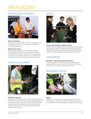 Contabilidade em Campo
Recibos de Entrega
Use uma impressora da RW™ Series no momento de uma
entrega, para imprimir um recibo para a validação das
quantidades entregues.
Notas Fiscais, Faturas
Reduza consideravelmente seu ciclo de faturamento!
A utilização de impressoras e computadores portáteis
para emitir Notas Fiscais no momento da entrega acelera
o processo de pagamento, eliminando a necessidade de
entrada manual de dados e de faturamento no escritório.
Trabalho em Campo
Estimativas de Custo
Ofereça aos clientes documentos como orçamentos de custo
na medida que forem solicitados. Estes orçamentos podem ser
inseridos em tempo real e podem ser facilmente acessados
posteriormente. Caso o cliente confirme o orçamento por
telefone, basta informar os dados do orçamento impresso
fornecido anteriormente.
Zebra®
RW™ Series 5
Aplicações
Varejo
Ponto de Venda Portátil / Redução de Filas
Veja as vendas e a satisfação de seus clientes melhorarem quando
você oferecer o serviço móvel de ponto de venda que ajuda na
redução de filas através da utilização das impressoras Zebra com
leitores de cartões integrados e conectividade de rede sem fio.
Transportes
Passagens / Informações para os Passageiros
Imprimir passagens ou informações para os passageiros a
bordo de ônibus, trens ou barcos é uma maneira eficiente de
reduzir as filas e aumentar a satisfação do cliente.
Segurança Pública
Multas
Operando em conjunto com sistemas eletrônicos de multas,
as impressoras da RW Series podem melhorar a segurança e o
cumprimento da lei pois são práticas, robustas e fáceis de usar.
 