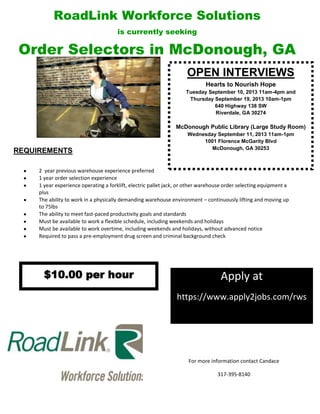 RoadLink Workforce Solutions
is currently seeking
Order Selectors in McDonough, GA

REQUIREMENTS:
2 year previous warehouse experience preferred
1 year order selection experience
1 year experience operating a forklift, electric pallet jack, or other warehouse order selecting equipment a
plus
The ability to work in a physically demanding warehouse environment – continuously lifting and moving up
to 75lbs
The ability to meet fast-paced productivity goals and standards
Must be available to work a flexible schedule, including weekends and holidays
Must be available to work overtime, including weekends and holidays, without advanced notice
Required to pass a pre-employment drug screen and criminal background check

OPEN INTERVIEWS
Hearts to Nourish Hope
Tuesday September 10, 2013 11am-4pm and
Thursday September 19, 2013 10am-1pm
640 Highway 138 SW
Riverdale, GA 30274
McDonough Public Library (Large Study Room)
Wednesday September 11, 2013 11am-1pm
1001 Florence McGarity Blvd
McDonough, GA 30253
For more information contact Candace
317-395-8140
Apply at
https://www.apply2jobs.com/rws
$10.00 per hour
 