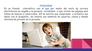PHISHING
Es un fraude cibernético con el que por medio del envío de correos
electrónicos se engaña a la persona invitándole a que visiten las páginas web
falsas de bancos o comerciales. Allí se solicita que compruebe o actualice sus
datos con el propósito de robarle sus nombres de usuarios, claves y demás
información privada de la persona.
 