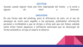 SEXTING
Sucede cuando alguien toma una foto inapropiada del mismo y la envía a
alguien vía móvil o Internet.
SMISHING
Es una forma más del phishing, pero la diferencia de este, es el uso de
mensajes de texto para engañar a las personas, pidiéndoles información
personal e invitándolos a que se dirijan a sitios web que son falsos, además
estos sitios tienen spywares y softwares maliciosos que se descargan de
forma automática, sin que el usuario lo observe.
 