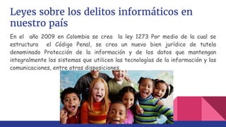 Leyes sobre los delitos informáticos en
nuestro país
En el año 2009 en Colombia se crea la ley 1273 Por medio de la cual se
estructura el Código Penal, se crea un nuevo bien jurídico de tutela
denominado Protección de la información y de los datos que mantengan
integralmente los sistemas que utilicen las tecnologías de la información y las
comunicaciones, entre otras disposiciones.
 
