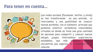 Para tener en cuenta...
Las redes sociales (Facebook, twitter y otras)
se han transformado en una entrada al
intercambio y una posibilidad de conocer
nuevas personas, con el elemento principal que
podemos construir verdaderas comunidades
virtuales en donde se tiene una gran cantidad
de opciones para compartir y conocer nuevos
amigos, juegos, intercambiar experiencias
saludables, que más adelante tendrán
encuentros que superen la virtualidad de la
relación
 