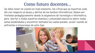 Como futuro docentes...
Se debe tener en cuenta en todo momento, las cifras que se muestran cada
día con respecto al abuso y delitos de los medios informáticos. Deben ser
tratados pedagógicamente desde la asignatura de tecnología o informática,
para alertar a todos nuestros alumnos y comunidad educativa sobre todas
estas modalidades y encontrar métodos los cuales puedan acudir cuando se
enfrenten s situaciones de este tipo.
 