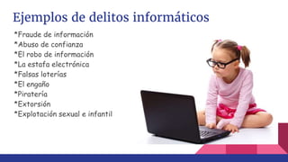 Ejemplos de delitos informáticos
*Fraude de información
*Abuso de confianza
*El robo de información
*La estafa electrónica
*Falsas loterías
*El engaño
*Piratería
*Extorsión
*Explotación sexual e infantil
 