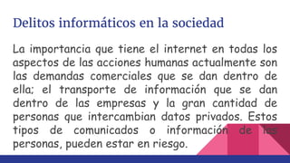 Delitos informáticos en la sociedad
La importancia que tiene el internet en todas los
aspectos de las acciones humanas actualmente son
las demandas comerciales que se dan dentro de
ella; el transporte de información que se dan
dentro de las empresas y la gran cantidad de
personas que intercambian datos privados. Estos
tipos de comunicados o información de las
personas, pueden estar en riesgo.
 