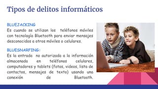 Tipos de delitos informáticos
BLUEJACKING
Es cuando se utilizan los teléfonos móviles
con tecnología Bluetooth para enviar mensajes
desconocidos a otros móviles o celulares.
BLUESNARFING:
Es la entrada no autorizada a la información
almacenada en teléfonos celulares,
computadores y tablets (fotos, videos, lista de
contactos, mensajes de texto) usando una
conexión de Bluetooth.
 