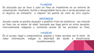 FLAMING
En discusión que se lleva a cabo en línea se transforma en un entorno de
comunicación insultante, burlón o desagradable hacia una o varias personas con
el objetivo de enfadarla e imponer los puntos de vista de otro sujeto.
GROOMING
Sucede cuando un posible abusador o pedófilo trata de establecer una relación
en línea con un menor de edad, buscando que haga parte en actos sexuales,
intercambiando imágenes y contenido sexual de las personas en línea.
HACKEAR
Es el acceso ilegal a computadores, páginas y redes sociales con la meta de
robar información, indagar la identidad del dueño o beneficiarse
económicamente.
 