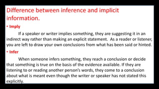Difference between inference and implicit
information.
• Imply
If a speaker or writer implies something, they are suggesting it in an
indirect way rather than making an explicit statement. As a reader or listener,
you are left to draw your own conclusions from what has been said or hinted.
• Infer
When someone infers something, they reach a conclusion or decide
that something is true on the basis of the evidence available. If they are
listening to or reading another person’s words, they come to a conclusion
about what is meant even though the writer or speaker has not stated this
explicitly.
 