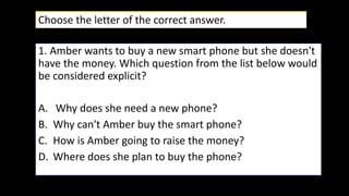 1. Amber wants to buy a new smart phone but she doesn't
have the money. Which question from the list below would
be considered explicit?
A. Why does she need a new phone?
B. Why can't Amber buy the smart phone?
C. How is Amber going to raise the money?
D. Where does she plan to buy the phone?
Choose the letter of the correct answer.
 