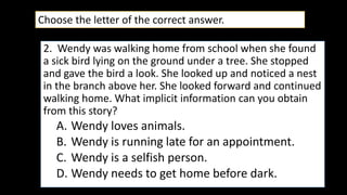 2. Wendy was walking home from school when she found
a sick bird lying on the ground under a tree. She stopped
and gave the bird a look. She looked up and noticed a nest
in the branch above her. She looked forward and continued
walking home. What implicit information can you obtain
from this story?
A. Wendy loves animals.
B. Wendy is running late for an appointment.
C. Wendy is a selfish person.
D. Wendy needs to get home before dark.
Choose the letter of the correct answer.
 