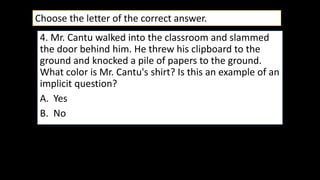 4. Mr. Cantu walked into the classroom and slammed
the door behind him. He threw his clipboard to the
ground and knocked a pile of papers to the ground.
What color is Mr. Cantu's shirt? Is this an example of an
implicit question?
A. Yes
B. No
Choose the letter of the correct answer.
 