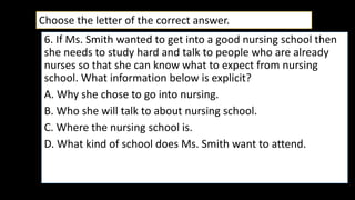6. If Ms. Smith wanted to get into a good nursing school then
she needs to study hard and talk to people who are already
nurses so that she can know what to expect from nursing
school. What information below is explicit?
A. Why she chose to go into nursing.
B. Who she will talk to about nursing school.
C. Where the nursing school is.
D. What kind of school does Ms. Smith want to attend.
Choose the letter of the correct answer.
 