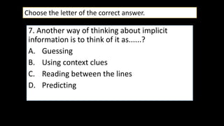 7. Another way of thinking about implicit
information is to think of it as......?
A. Guessing
B. Using context clues
C. Reading between the lines
D. Predicting
Choose the letter of the correct answer.
 