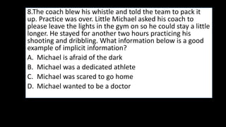 8.The coach blew his whistle and told the team to pack it
up. Practice was over. Little Michael asked his coach to
please leave the lights in the gym on so he could stay a little
longer. He stayed for another two hours practicing his
shooting and dribbling. What information below is a good
example of implicit information?
A. Michael is afraid of the dark
B. Michael was a dedicated athlete
C. Michael was scared to go home
D. Michael wanted to be a doctor
 