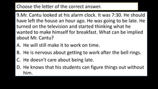 9.Mr. Cantu looked at his alarm clock. It was 7:30. He should
have left the house an hour ago. He was going to be late. He
turned on the television and started thinking what he
wanted to make himself for breakfast. What can be implied
about Mr. Cantu?
A. He will still make it to work on time.
B. He is nervous about getting to work after the bell rings.
C. He doesn't care about being late.
D. He knows that his students can figure things out without
him.
Choose the letter of the correct answer.
 