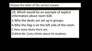 10. Which would be an example of explicit
information about room 628.
A.Why the desks are set up in groups.
B.Why the flag is on the left side of the room.
C.How many desks there are.
D.What Mr. Cantu thinks about his students.
Choose the letter of the correct answer.
 