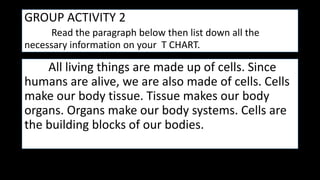GROUP ACTIVITY 2
Read the paragraph below then list down all the
necessary information on your T CHART.
All living things are made up of cells. Since
humans are alive, we are also made of cells. Cells
make our body tissue. Tissue makes our body
organs. Organs make our body systems. Cells are
the building blocks of our bodies.
 