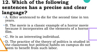 12. Which of the following
sentences has a precise and clear
language?
• A. Killer sentenced to die for the second time in ten
years.
• B. The movie is a classic example of a horror movie
because it incorporates all the elements of a horror
film.
• C. He is an interesting individual.
• D. The practice of the theory of politics is studied in
the classroom but political habits on campus do not
seem to benefit from such labor.
 