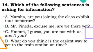 14. Which of the following sentences is
asking for information?
•A. Marsha, are you joining the class exhibit
tour tomorrow?
•B. Mr. Pineda, excuse me, are we there yet?
•C. Hmmm, I guess, you are not with us,
aren’t you?
•D. What do you think is the easiest way to
get to the train station on time?
 