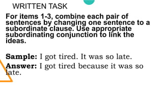 WRITTEN TASK
For items 1-3, combine each pair of
sentences by changing one sentence to a
subordinate clause. Use appropriate
subordinating conjunction to link the
ideas.
Sample: I got tired. It was so late.
Answer: I got tired because it was so
late.
 