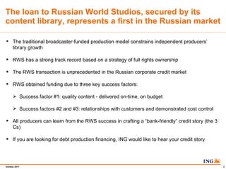 The loan to Russian World Studios, secured by its content library, represents a first in the Russian market The traditional broadcaster-funded production model constrains independent producers library growth RWS has a strong track record based on a strategy of full rights ownership The RWS transaction is unprecedented in the Russian corporate credit market RWS obtained funding due to three key success factors:  Success factor #1: quality content - delivered on-time, on budget Success factors #2 and #3: relationships with customers and demonstrated cost control All producers can learn from the RWS success in crafting a bank-friendly credit story (the 3 Cs) If you are looking for debt production financing, ING would like to hear your credit story 