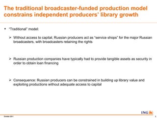 The traditional broadcaster-funded production model constrains independent producers library growth  Traditional model: Without access to capital, Russian producers act as service shops for the major Russian broadcasters, with broadcasters retaining the rights Russian production companies have typically had to provide tangible assets as security in order to obtain loan financing Consequence: Russian producers can be constrained in building up library value and exploiting productions without adequate access to capital 
