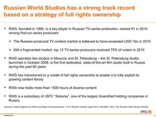 RWS, founded in 1998, is a key player in Russian TV-series production, ranked #1 in 2010 among first-run series producers The Russian-produced TV content market is believed to have exceeded USD 1bn in 2010 Still a fragmented market: top 12 TV-series producers received 75% of orders in 2010  RWS operates two studios in Moscow and St. Petersburg C the St. Petersburg studio, launched in October 2008, is the first dedicated, state-of-the-art film studio built in Russia during the past 60 years RWS has transitioned to a model of full rights ownership to enable it to fully exploit its growing content library RWS now holds more than 1500 hours of diverse content RWS is a subsidiary of JSFC Sistema, one of the largest diversified holding companies in Russia Sources: Federal Agency for Press and Mass Communications, TV in Russia industry report 2010. Nevafilm: 2010, The Russian Film Industry Review Russian World Studios has a strong track record based on a strategy of full rights ownership  