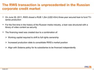 The RWS transaction is unprecedented in the Russian corporate credit market On June 29, 2011, RWS closed a RUB 1.2bn (USD 43m) three-year secured loan to fund TV-series production For the first time in the history of the Russian media industry, a loan was structured with a library of video content as security The financing need was created due to a combination of: Working capital required to shift to full rights ownership Increased production slate to consolidate RWSs market position Align with Sistema policy for its subsidiaries to be financed independently  