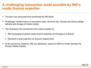 A challenging transaction made possible by INGs media finance expertise The loan was structured and coordinated by ING Bank Challenges: limited history of secondary sales, discount rate, Russian law library pledge, delivery and storage of master copies The necessary risk assessment was made possible by: ING leveraging its global media finance expertise and bringing it to Russia Sberbanks local expertise as Russias largest bank At the same time, Sistema, ING and Sberbank, signed an MOU to further develop the Russian Media industry 