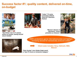 Success factor #1: quality content, delivered on-time, on-budget  Indian TV series nominated at Monte Carlo Intl Television Festival  Palm Sunday wins Golden Eagle award in best TV movie or miniseries category   Womans Dreams of Neverland, shown primetime on Channel 1  Sea Patrol now in 2 nd  season, shown on Zvezda, ranking second only to football RWSs productions garner international praise and highlight increasing demand for domestically produced content Client roster includes: Sony, Hallmark, HBO, Beacon 