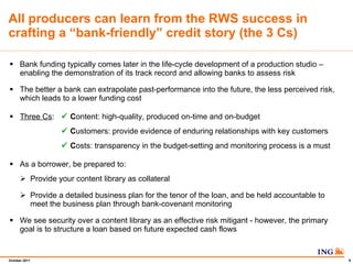 All producers can learn from the RWS success in crafting a bank-friendly credit story (the 3 Cs) Bank funding typically comes later in the life-cycle development of a production studio C enabling the demonstration of its track record and allowing banks to assess risk The better a bank can extrapolate past-performance into the future, the less perceived risk, which leads to a lower funding cost Three Cs : ?   C ontent: high-quality, produced on-time and on-budget ?   C ustomers: provide evidence of enduring relationships with key customers ?   C osts: transparency in the budget-setting and monitoring process is a must  As a borrower, be prepared to: Provide your content library as collateral Provide a detailed business plan for the tenor of the loan, and be held accountable to meet the business plan through bank-covenant monitoring We see security over a content library as an effective risk mitigant - however, the primary goal is to structure a loan based on future expected cash flows 