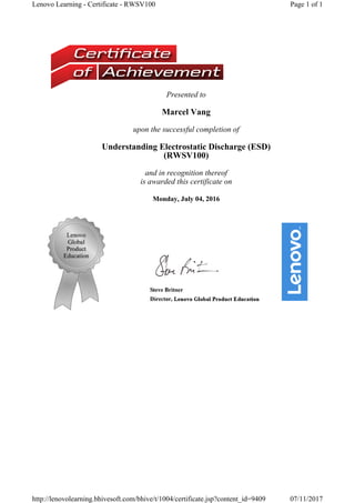 Presented to
Marcel Vang
upon the successful completion of
Understanding Electrostatic Discharge (ESD)
(RWSV100) 
and in recognition thereof
is awarded this certificate on
Monday, July 04, 2016
Page 1 of 1Lenovo Learning - Certificate - RWSV100
07/11/2017http://lenovolearning.bhivesoft.com/bhive/t/1004/certificate.jsp?content_id=9409
 