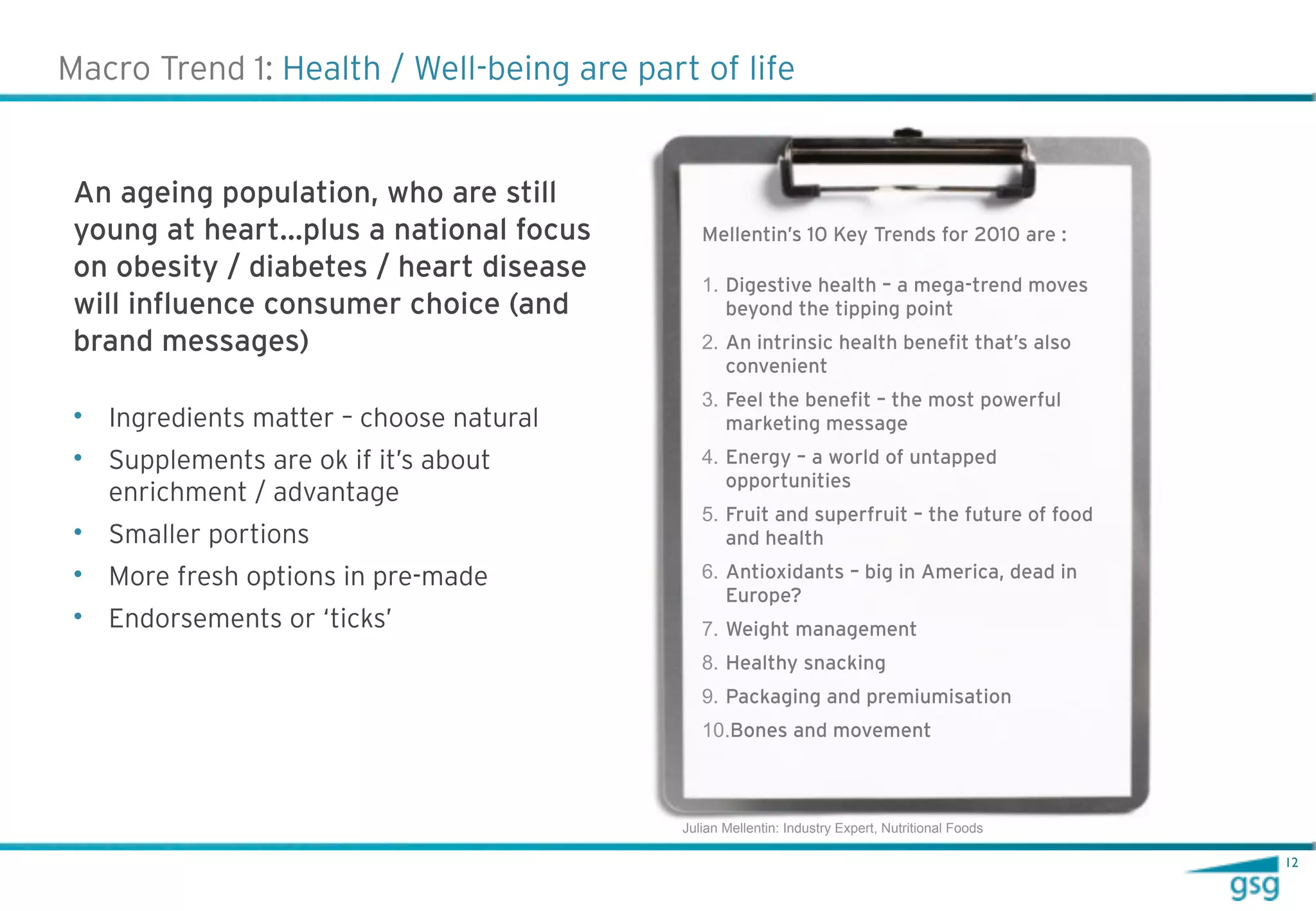 Macro Trend 1: Health / Well-being are part of life


 An ageing population, who are still
 young at heart…plus a national focus         Mellentin’s 10 Key Trends for 2010 are :
 on obesity / diabetes / heart disease        1. Digestive health – a mega-trend moves
 will influence consumer choice (and             beyond the tipping point
 brand messages)                              2. An intrinsic health benefit that’s also
                                                 convenient
                                              3. Feel the benefit – the most powerful
 • Ingredients matter – choose natural           marketing message
 • Supplements are ok if it’s about           4. Energy – a world of untapped
                                                 opportunities
   enrichment / advantage
                                              5. Fruit and superfruit – the future of food
 • Smaller portions                              and health
 • More fresh options in pre-made             6. Antioxidants – big in America, dead in
                                                 Europe?
 • Endorsements or ‘ticks’                    7. Weight management
                                              8. Healthy snacking
                                              9. Packaging and premiumisation
                                              10.Bones and movement



                                           Julian Mellentin: Industry Expert, Nutritional Foods

                                                                                                  12
 