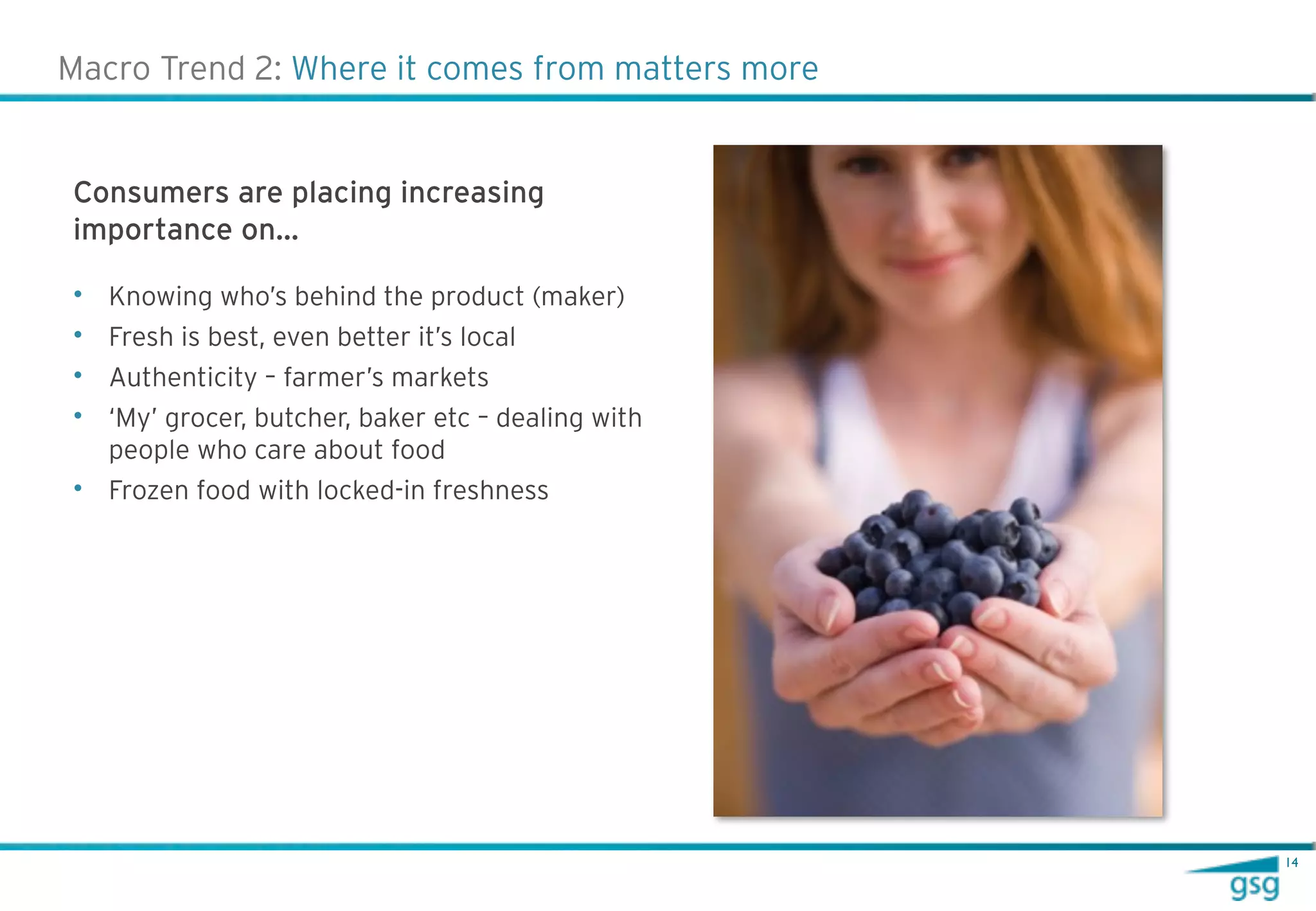 Macro Trend 2: Where it comes from matters more


Consumers are placing increasing
importance on…

• Knowing who’s behind the product (maker)
• Fresh is best, even better it’s local
• Authenticity – farmer’s markets
• ‘My’ grocer, butcher, baker etc – dealing with
  people who care about food
• Frozen food with locked-in freshness




                                                   14
 