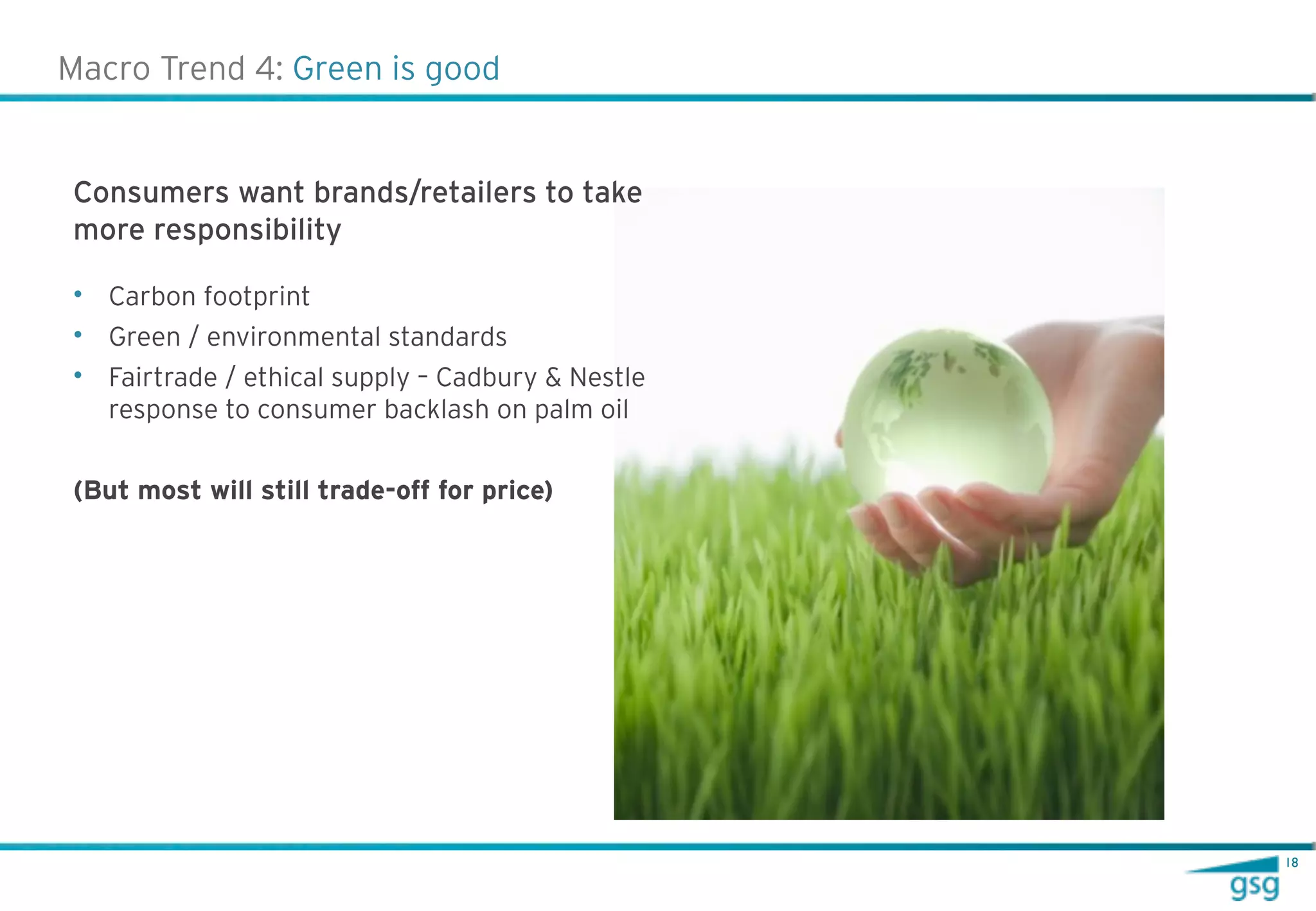 Macro Trend 4: Green is good


Consumers want brands/retailers to take
more responsibility

• Carbon footprint
• Green / environmental standards
• Fairtrade / ethical supply – Cadbury & Nestle
  response to consumer backlash on palm oil


(But most will still trade-off for price)




                                                  18
 