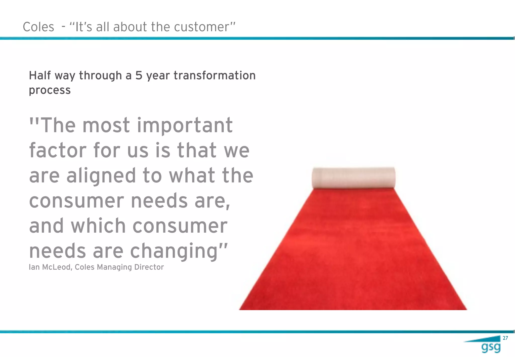 Coles - “It’s all about the customer”


 Half way through a 5 year transformation
 process


 ''The most important
 factor for us is that we
 are aligned to what the
 consumer needs are,
 and which consumer
 needs are changing”
 Ian McLeod, Coles Managing Director




                                            27
 