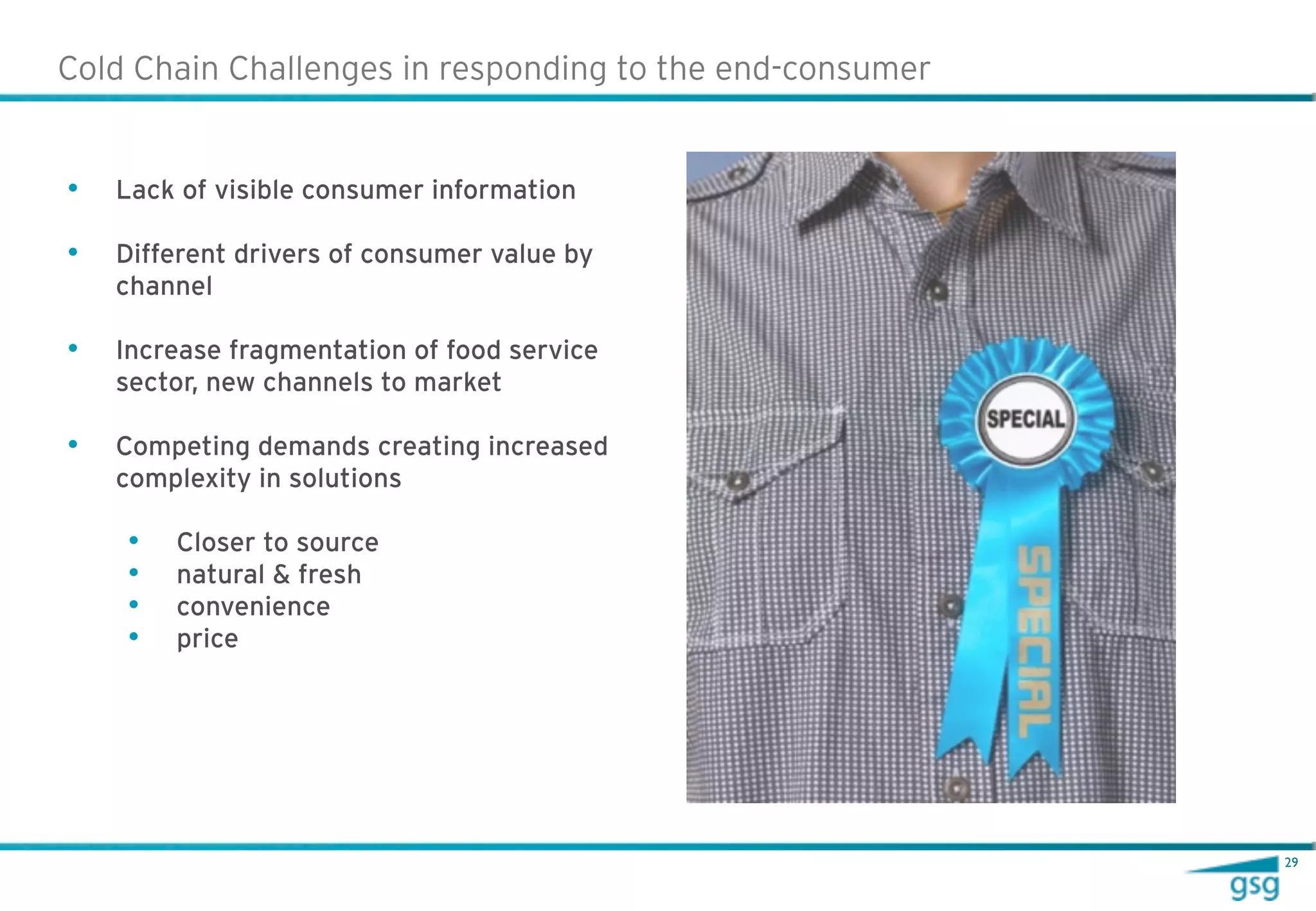 Cold Chain Challenges in responding to the end-consumer


•   Lack of visible consumer information

•   Different drivers of consumer value by
    channel

•   Increase fragmentation of food service
    sector, new channels to market

•   Competing demands creating increased
    complexity in solutions

    •   Closer to source
    •   natural & fresh
    •   convenience
    •   price




                                                          29
 
