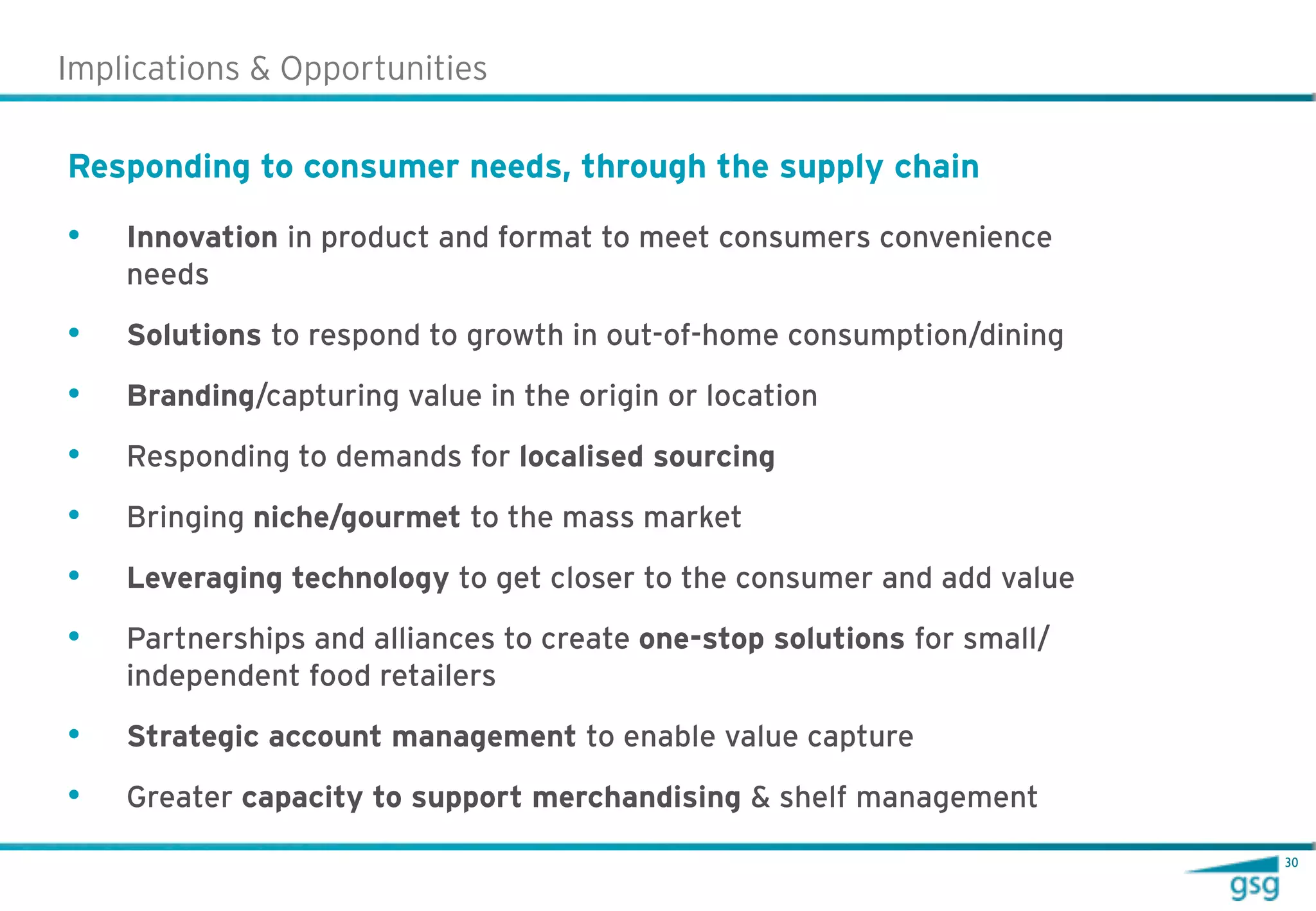 Implications & Opportunities

Responding to consumer needs, through the supply chain

•   Innovation in product and format to meet consumers convenience
    needs

•   Solutions to respond to growth in out-of-home consumption/dining

•   Branding/capturing value in the origin or location

•   Responding to demands for localised sourcing

•   Bringing niche/gourmet to the mass market

•   Leveraging technology to get closer to the consumer and add value

•   Partnerships and alliances to create one-stop solutions for small/
    independent food retailers

•   Strategic account management to enable value capture

•   Greater capacity to support merchandising & shelf management
                                                                         30
 
