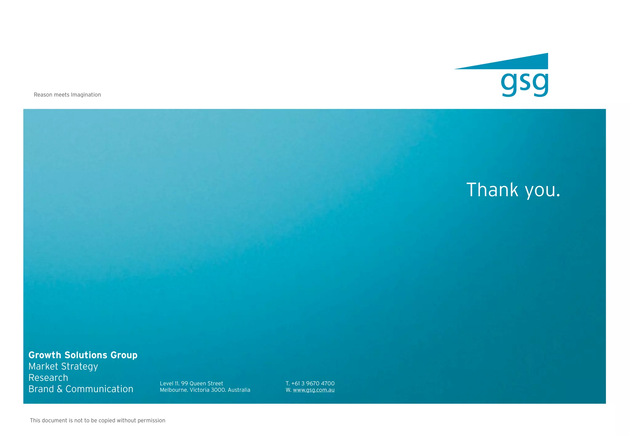 Reason meets Imagination




                                                                                                            Thank you.




Growth Solutions Group
Market Strategy
Research                                         Level 11. 99 Queen Street             T. +61 3 9670 4700
Brand & Communication                            Melbourne. Victoria 3000. Australia   W. www.gsg.com.au




This document is not to be copied without permission
 