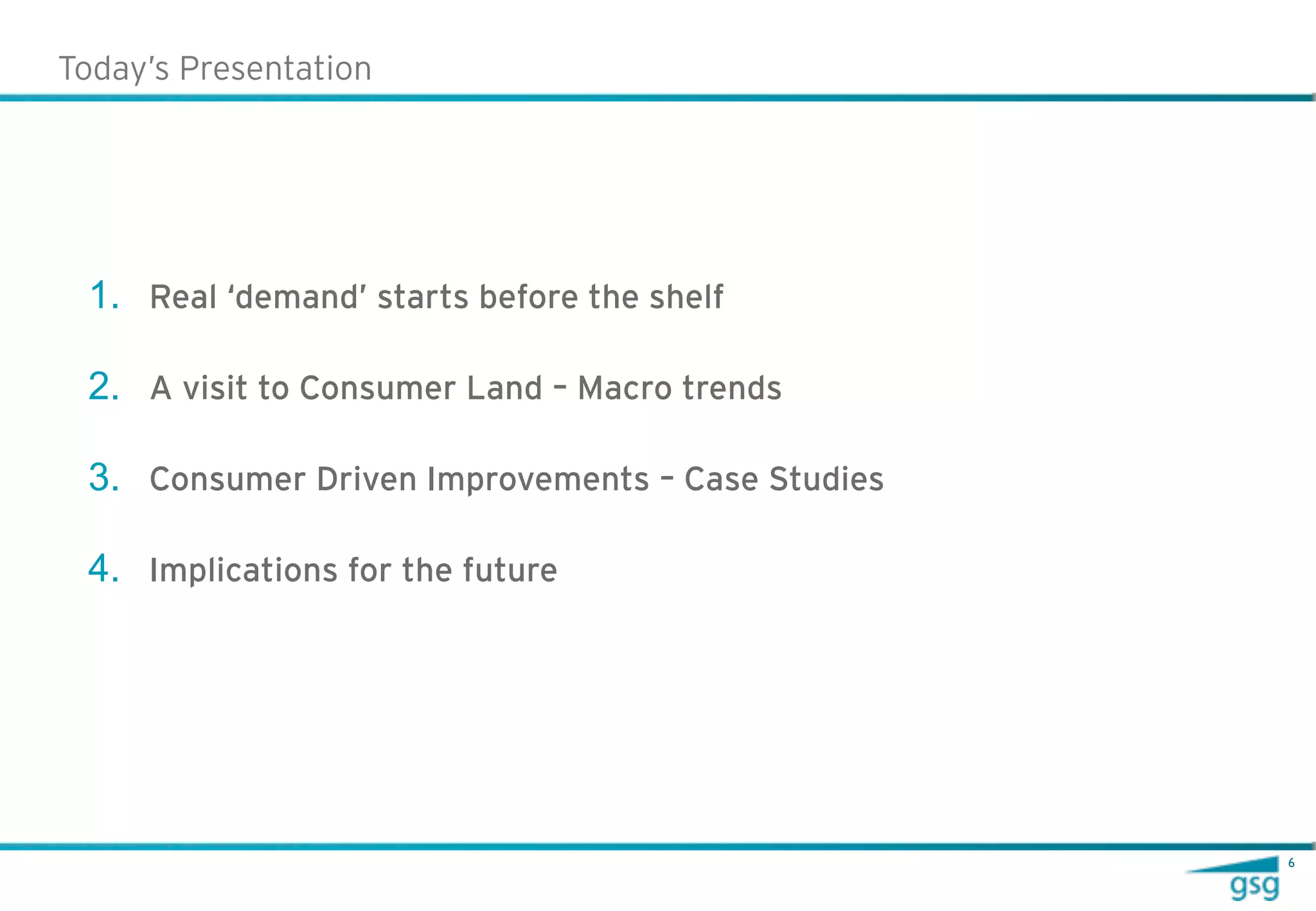 Today’s Presentation




 1. Real ‘demand’ starts before the shelf

 2. A visit to Consumer Land – Macro trends

 3. Consumer Driven Improvements – Case Studies

 4. Implications for the future




                                                  6
 