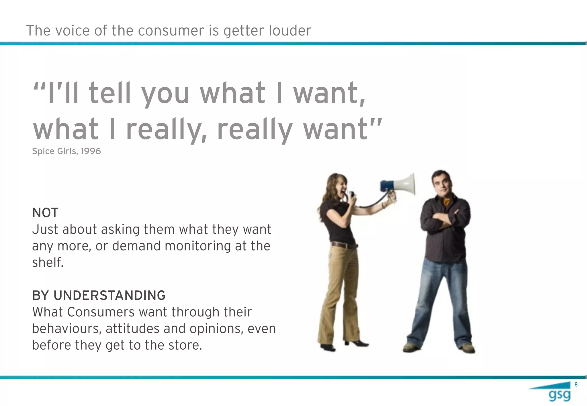 The voice of the consumer is getter louder



“I’ll tell you what I want,
what I really, really want”
Spice Girls, 1996




NOT
Just about asking them what they want
any more, or demand monitoring at the
shelf.

BY UNDERSTANDING
What Consumers want through their
behaviours, attitudes and opinions, even
before they get to the store.

                                             8
 