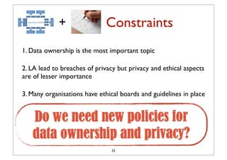 +               Constraints
1. Data ownership is the most important topic

2. LA lead to breaches of privacy but privacy and ethical aspects
are of lesser importance

3. Many organisations have ethical boards and guidelines in place


   Do we need new policies for
   data ownership and privacy?
                               32
 