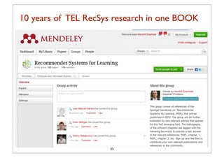 10 years of TEL RecSys research in one BOOK

   Chapter 1: Background

   Chapter 2: TEL context
                                                        Recommender
   Chapter 3: Extended survey                           Systems for
              of 42 RecSys                              Learning

   Chapter 4: Challenges and
              Outlook
Manouselis, N., Drachsler, H., Verbert, K., Duval, E.
(2012). Recommender Systems for Learning. Berlin:
Springer.
                                             35
 